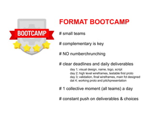 FORMAT BOOTCAMP
# small teams

# complementary is key

# NO numberchrunching

# clear deadlines and daily deliverables
     day 1; visual design, name, logo, script
     day 2; high level wireframes, testable first proto
     day 3; validation, final wireframes, main fct designed
     dat 4; working proto and pitchpresentation

# 1 collective moment (all teams) a day

# constant push on deliverables & choices
 
