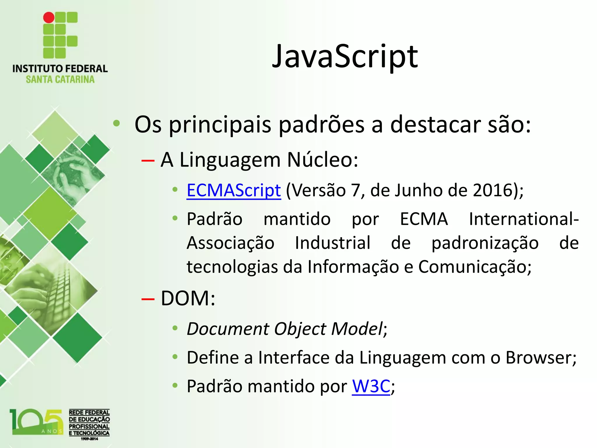 JavaScript
• Os principais padrões a destacar são:
– A Linguagem Núcleo:
• ECMAScript (Versão 7, de Junho de 2016);
• Padrão mantido por ECMA International-
Associação Industrial de padronização de
tecnologias da Informação e Comunicação;
– DOM:
• Document Object Model;
• Define a Interface da Linguagem com o Browser;
• Padrão mantido por W3C;
 