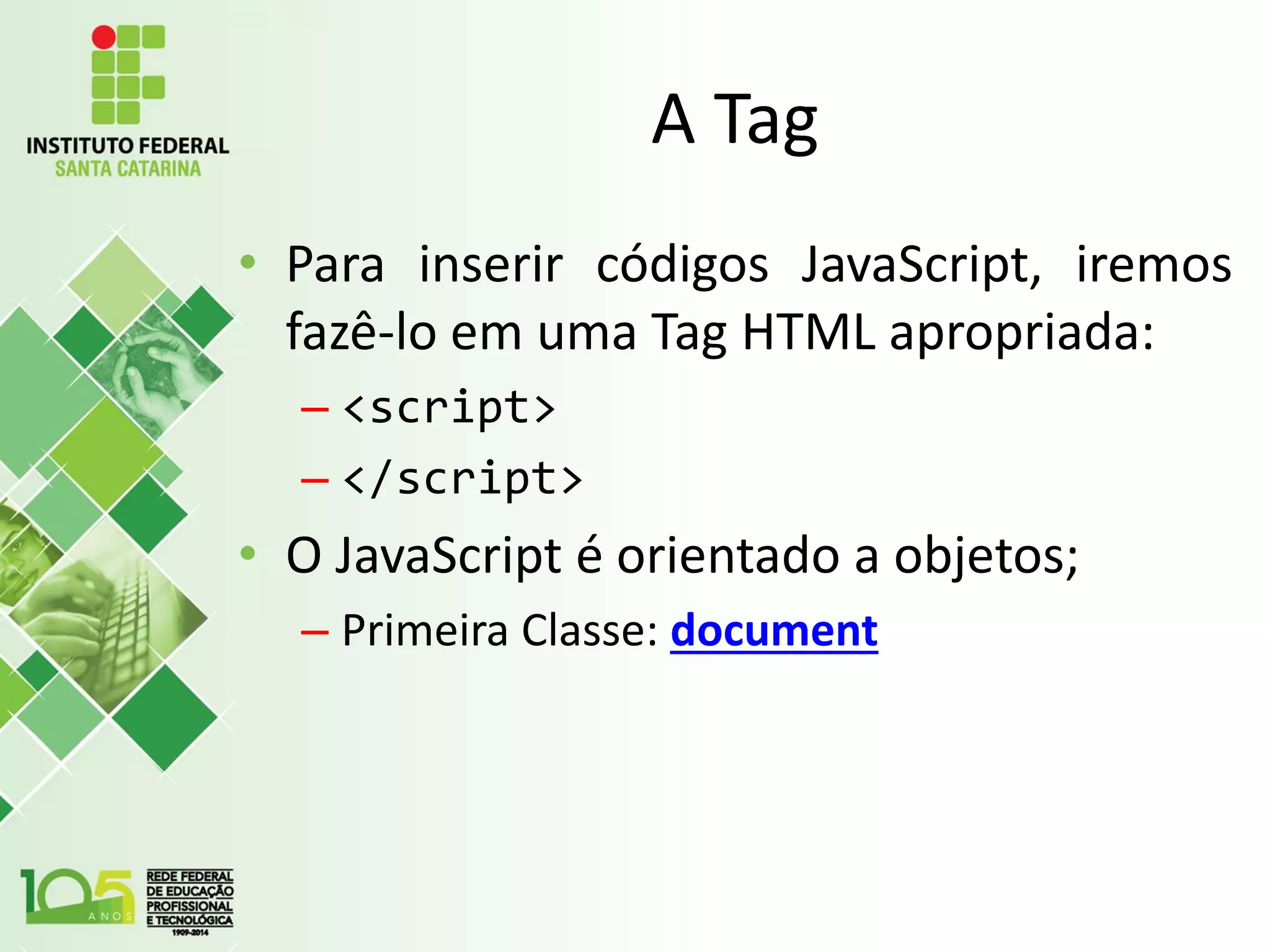 A Tag
• Para inserir códigos JavaScript, iremos
fazê-lo em uma Tag HTML apropriada:
– <script>
– </script>
• O JavaScript é orientado a objetos;
– Primeira Classe: document
 
