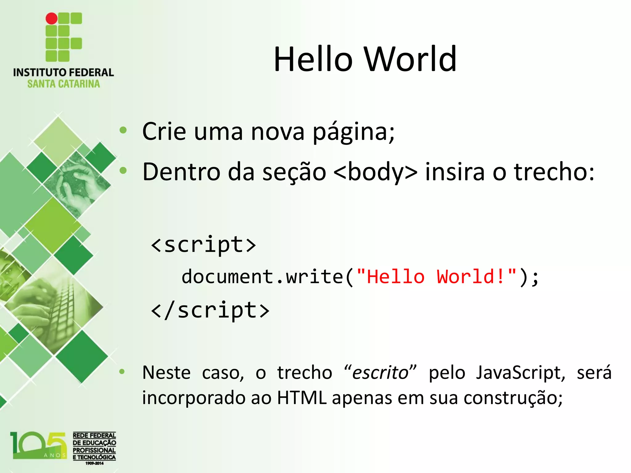 Hello World
• Crie uma nova página;
• Dentro da seção <body> insira o trecho:
<script>
document.write("Hello World!");
</script>
• Neste caso, o trecho “escrito” pelo JavaScript, será
incorporado ao HTML apenas em sua construção;
 