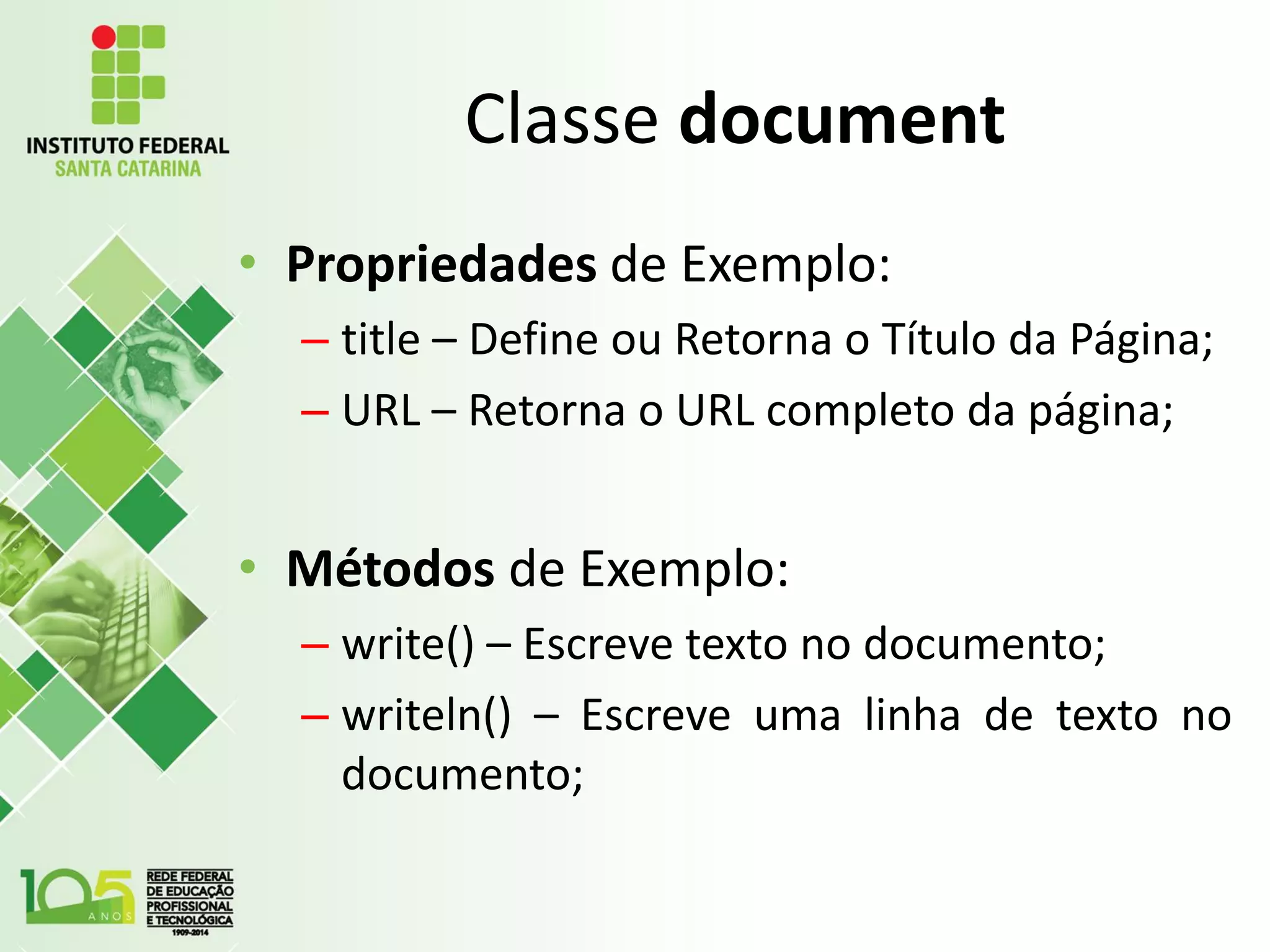 Classe document
• Propriedades de Exemplo:
– title – Define ou Retorna o Título da Página;
– URL – Retorna o URL completo da página;
• Métodos de Exemplo:
– write() – Escreve texto no documento;
– writeln() – Escreve uma linha de texto no
documento;
 