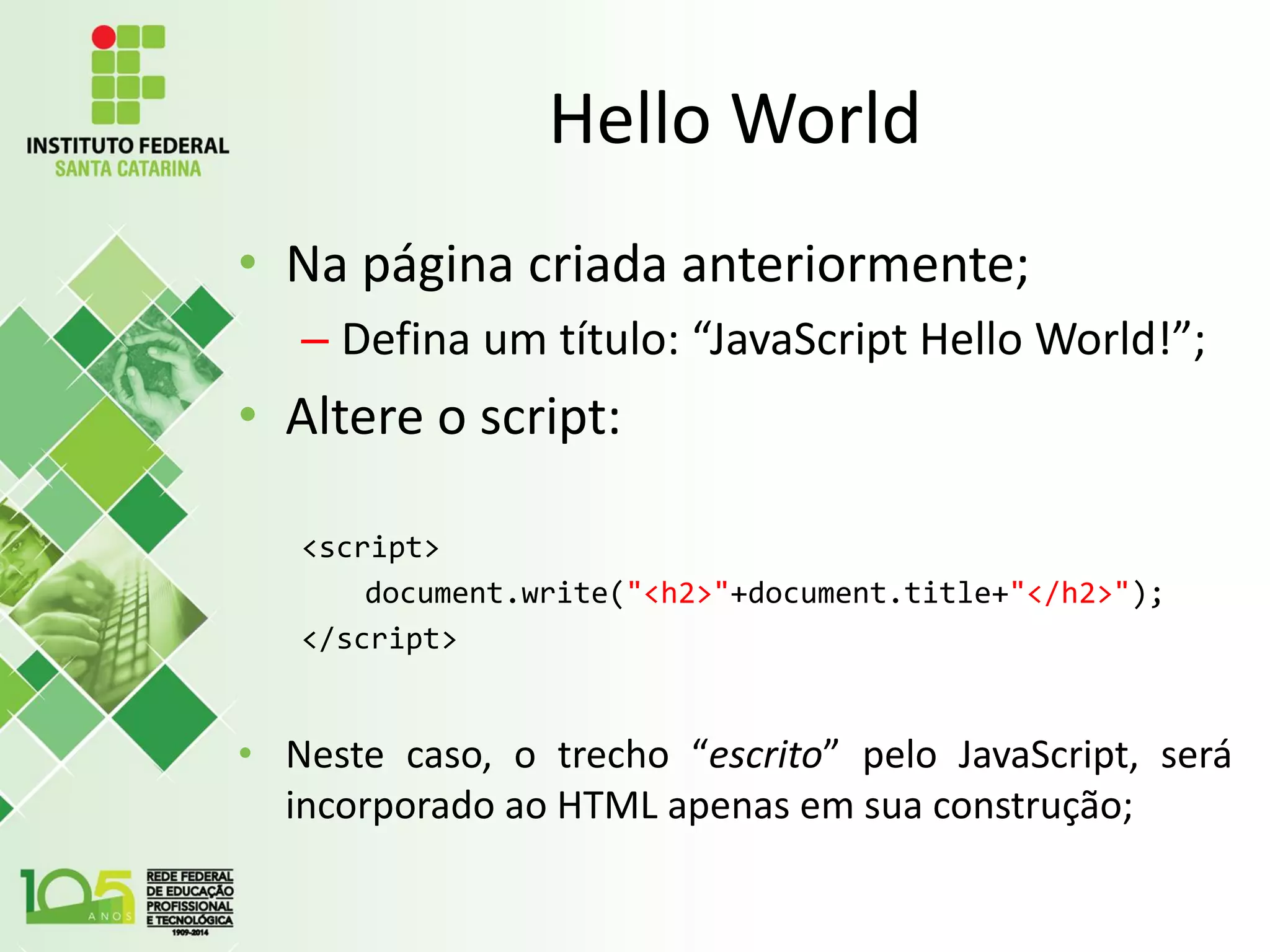 Hello World
• Na página criada anteriormente;
– Defina um título: “JavaScript Hello World!”;
• Altere o script:
<script>
document.write("<h2>"+document.title+"</h2>");
</script>
• Neste caso, o trecho “escrito” pelo JavaScript, será
incorporado ao HTML apenas em sua construção;
 