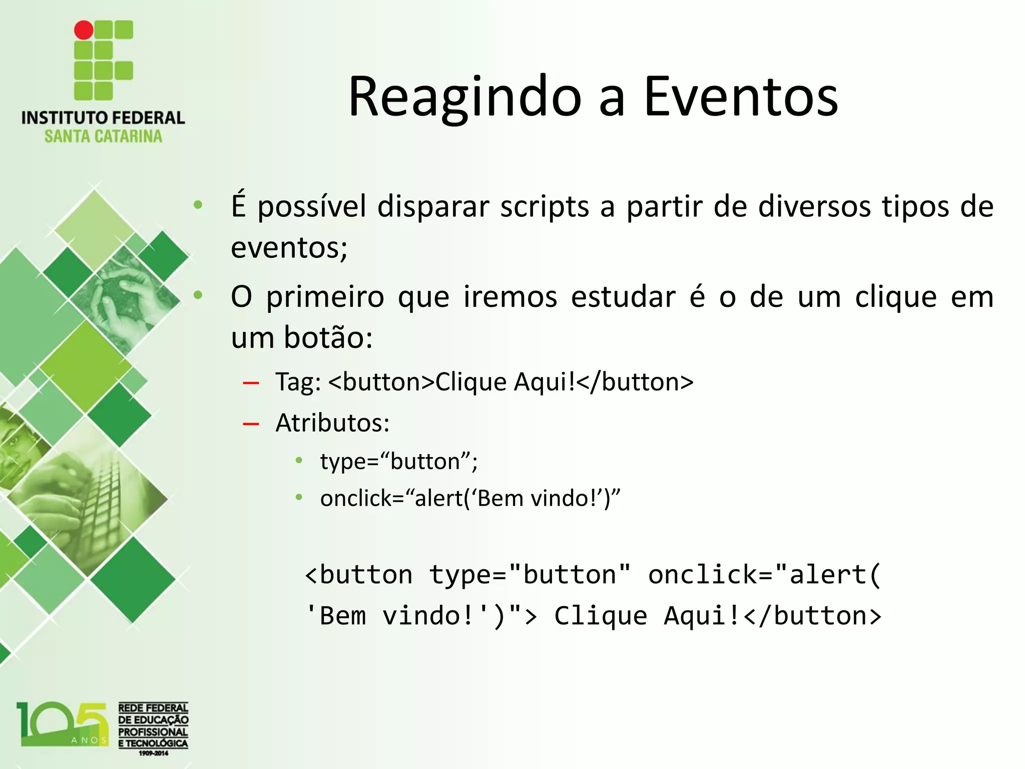 Reagindo a Eventos
• É possível disparar scripts a partir de diversos tipos de
eventos;
• O primeiro que iremos estudar é o de um clique em
um botão:
– Tag: <button>Clique Aqui!</button>
– Atributos:
• type=“button”;
• onclick=“alert(‘Bem vindo!’)”
<button type="button" onclick="alert(
'Bem vindo!')"> Clique Aqui!</button>
 