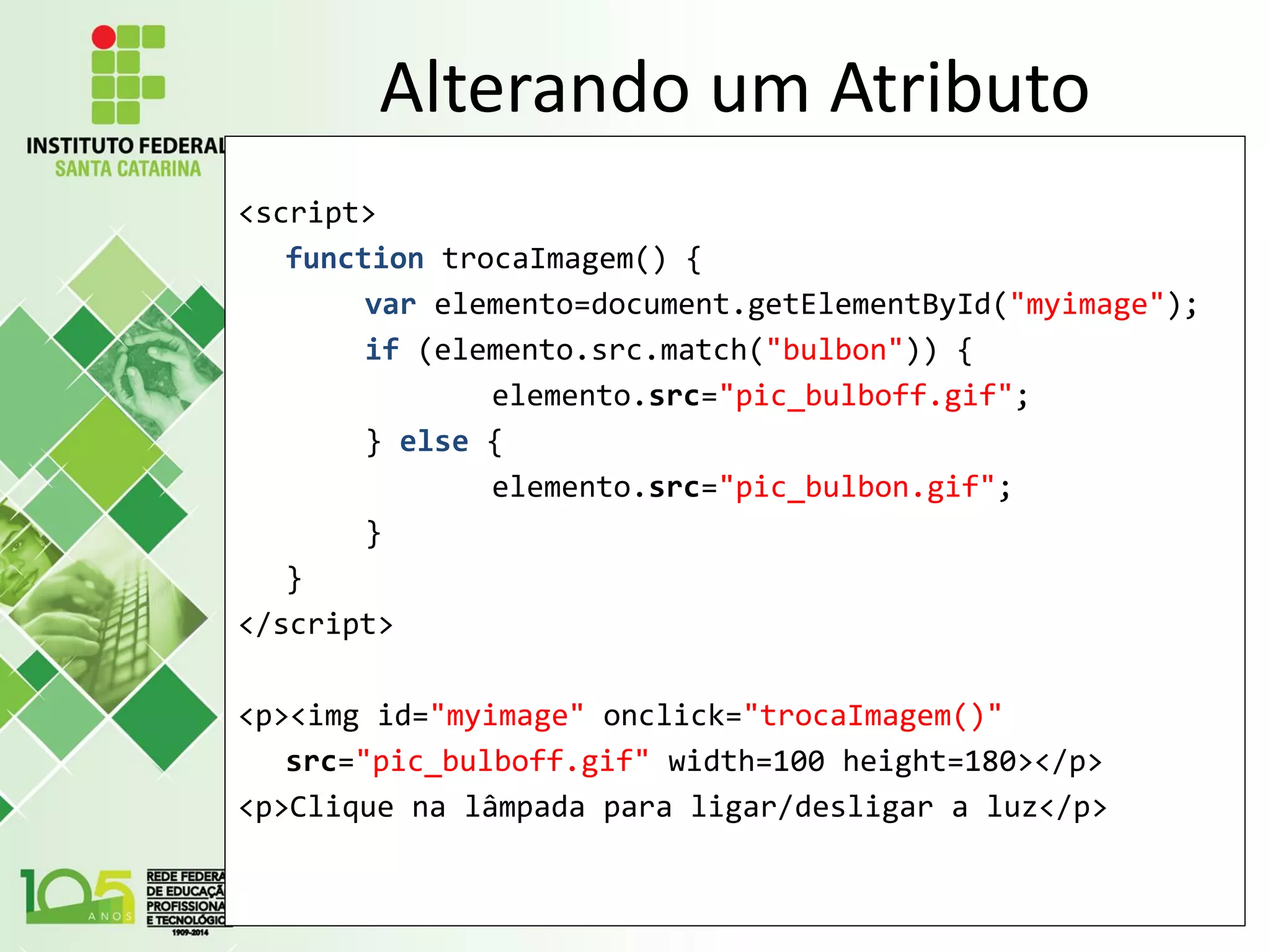 Alterando um Atributo
<script>
function trocaImagem() {
var elemento=document.getElementById("myimage");
if (elemento.src.match("bulbon")) {
elemento.src="pic_bulboff.gif";
} else {
elemento.src="pic_bulbon.gif";
}
}
</script>
<p><img id="myimage" onclick="trocaImagem()"
src="pic_bulboff.gif" width=100 height=180></p>
<p>Clique na lâmpada para ligar/desligar a luz</p>
 