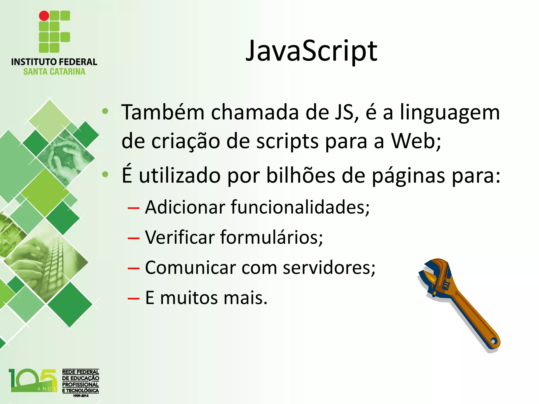 JavaScript
• Também chamada de JS, é a linguagem
de criação de scripts para a Web;
• É utilizado por bilhões de páginas para:
– Adicionar funcionalidades;
– Verificar formulários;
– Comunicar com servidores;
– E muitos mais.
 