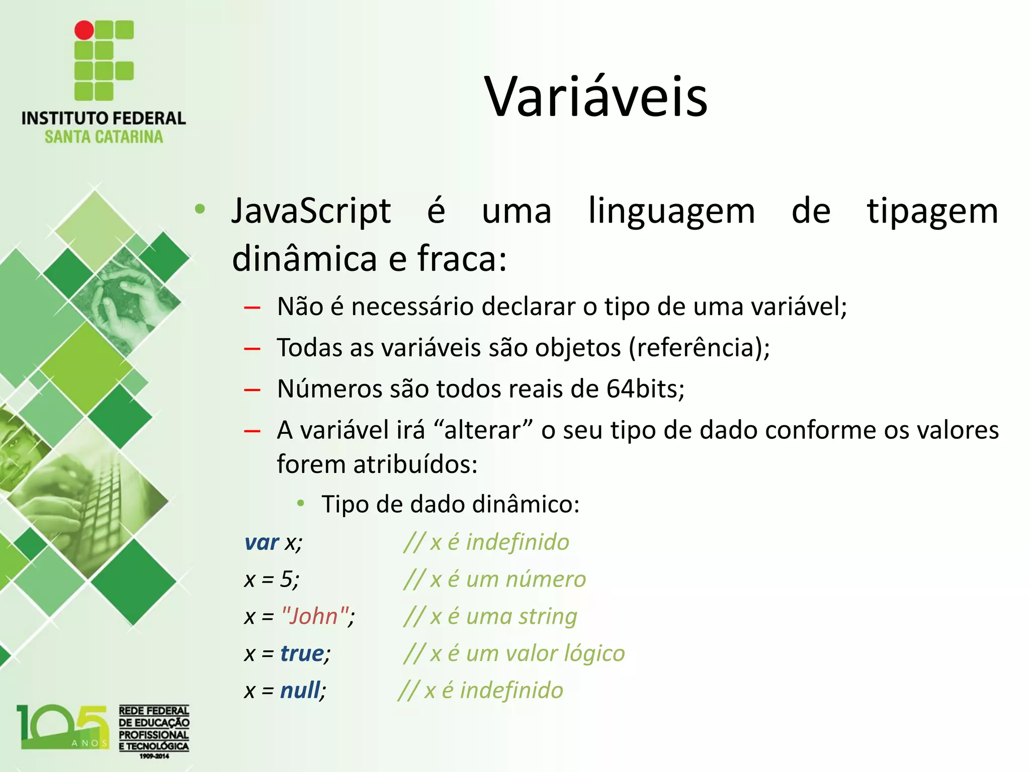Variáveis
• JavaScript é uma linguagem de tipagem
dinâmica e fraca:
– Não é necessário declarar o tipo de uma variável;
– Todas as variáveis são objetos (referência);
– Números são todos reais de 64bits;
– A variável irá “alterar” o seu tipo de dado conforme os valores
forem atribuídos:
• Tipo de dado dinâmico:
var x; // x é indefinido
x = 5; // x é um número
x = "John"; // x é uma string
x = true; // x é um valor lógico
x = null; // x é indefinido
 
