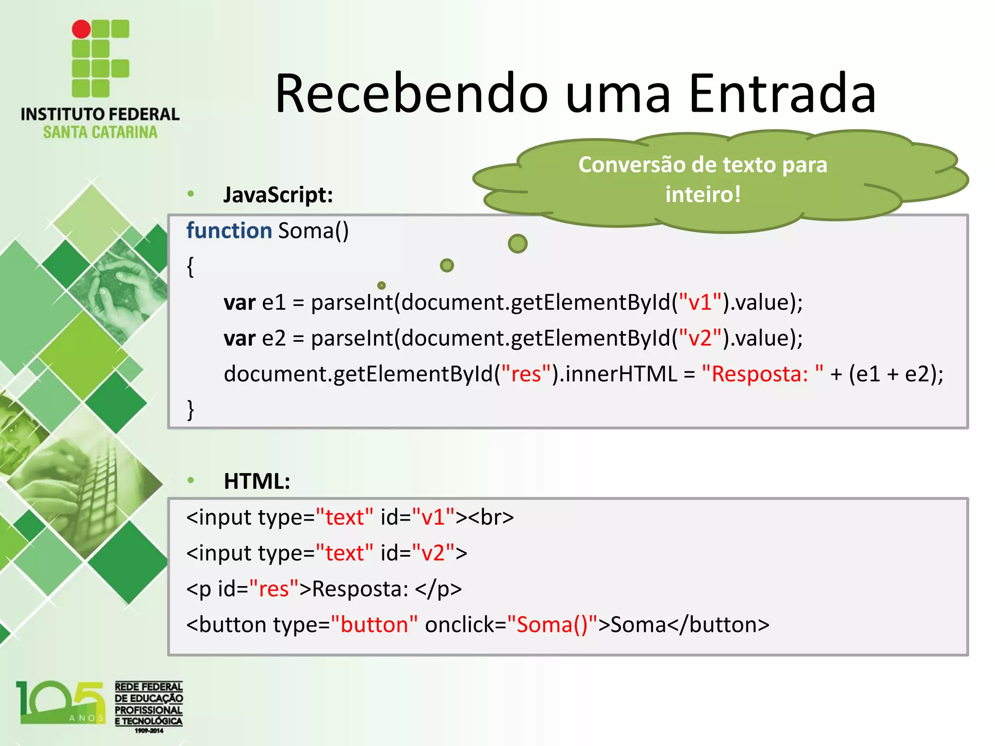 Recebendo uma Entrada
• JavaScript:
function Soma()
{
var e1 = parseInt(document.getElementById("v1").value);
var e2 = parseInt(document.getElementById("v2").value);
document.getElementById("res").innerHTML = "Resposta: " + (e1 + e2);
}
• HTML:
<input type="text" id="v1"><br>
<input type="text" id="v2">
<p id="res">Resposta: </p>
<button type="button" onclick="Soma()">Soma</button>
Conversão de texto para
inteiro!
 