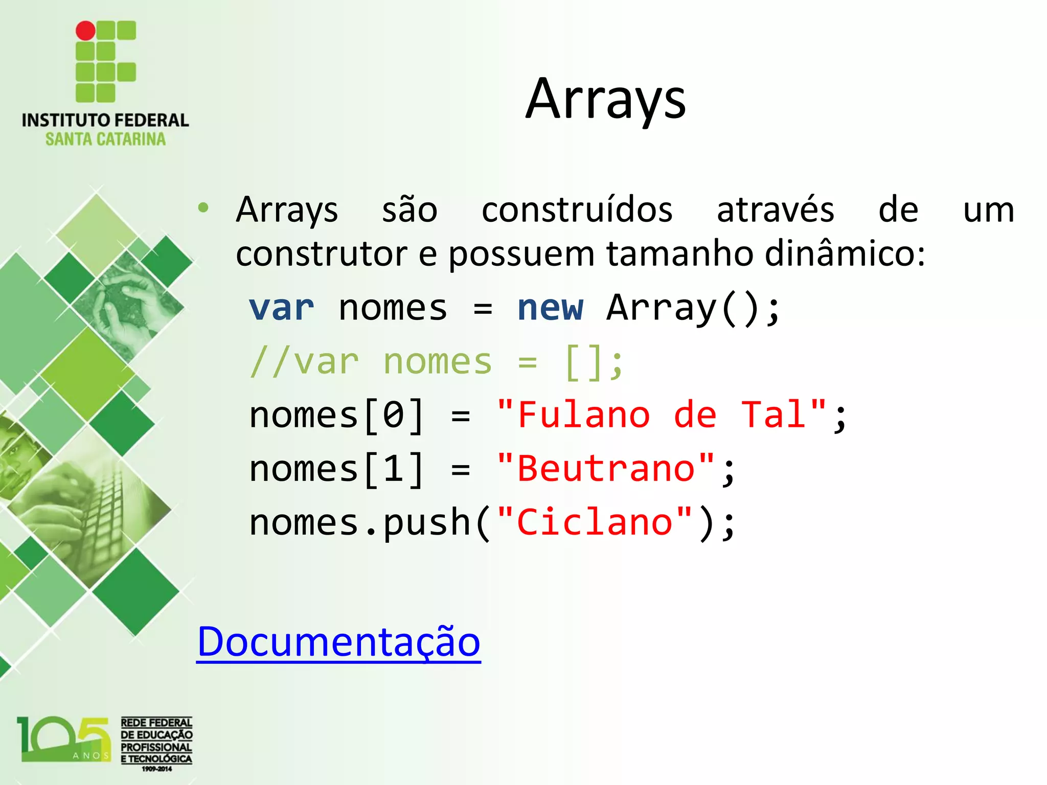 Arrays
• Arrays são construídos através de um
construtor e possuem tamanho dinâmico:
var nomes = new Array();
//var nomes = [];
nomes[0] = "Fulano de Tal";
nomes[1] = "Beutrano";
nomes.push("Ciclano");
Documentação
 