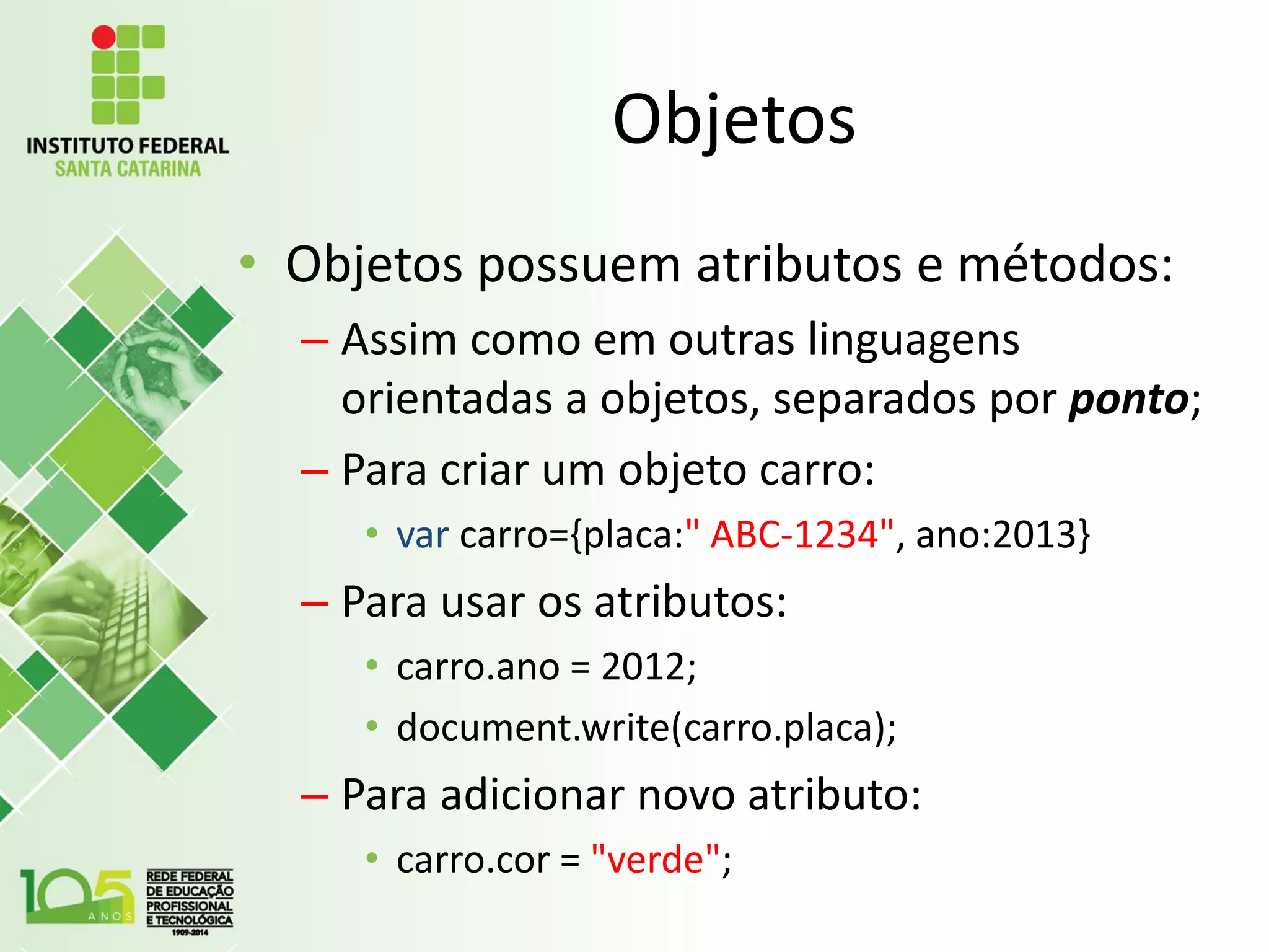 Objetos
• Objetos possuem atributos e métodos:
– Assim como em outras linguagens
orientadas a objetos, separados por ponto;
– Para criar um objeto carro:
• var carro={placa:" ABC-1234", ano:2013}
– Para usar os atributos:
• carro.ano = 2012;
• document.write(carro.placa);
– Para adicionar novo atributo:
• carro.cor = "verde";
 