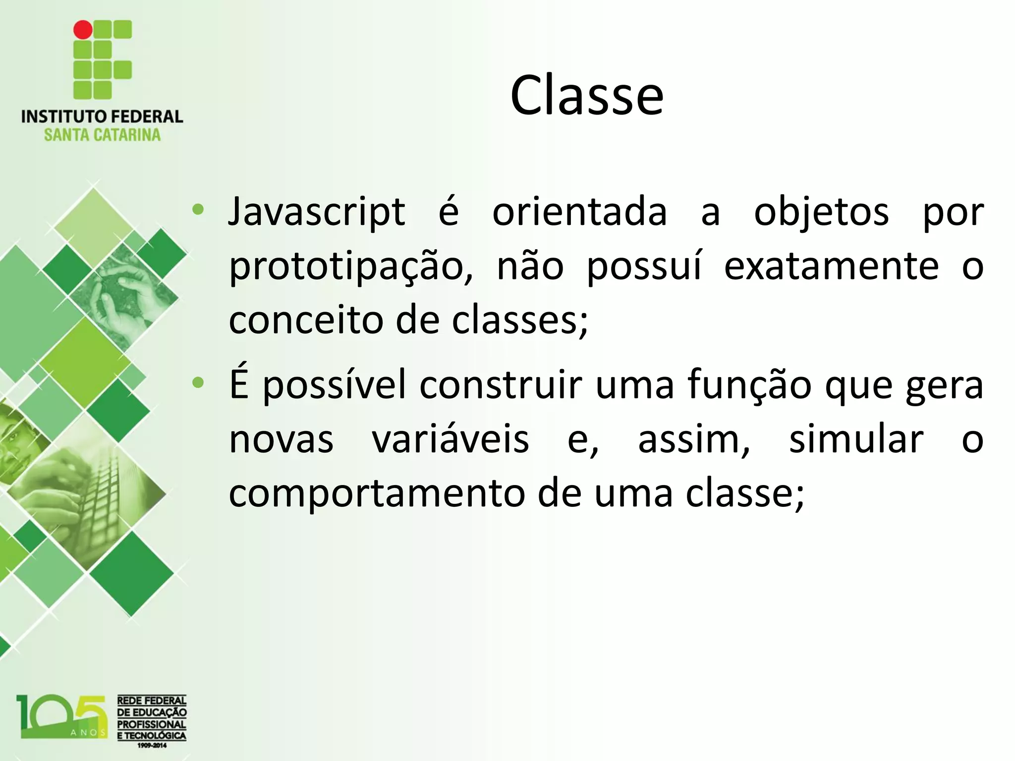 Classe
• Javascript é orientada a objetos por
prototipação, não possuí exatamente o
conceito de classes;
• É possível construir uma função que gera
novas variáveis e, assim, simular o
comportamento de uma classe;
 
