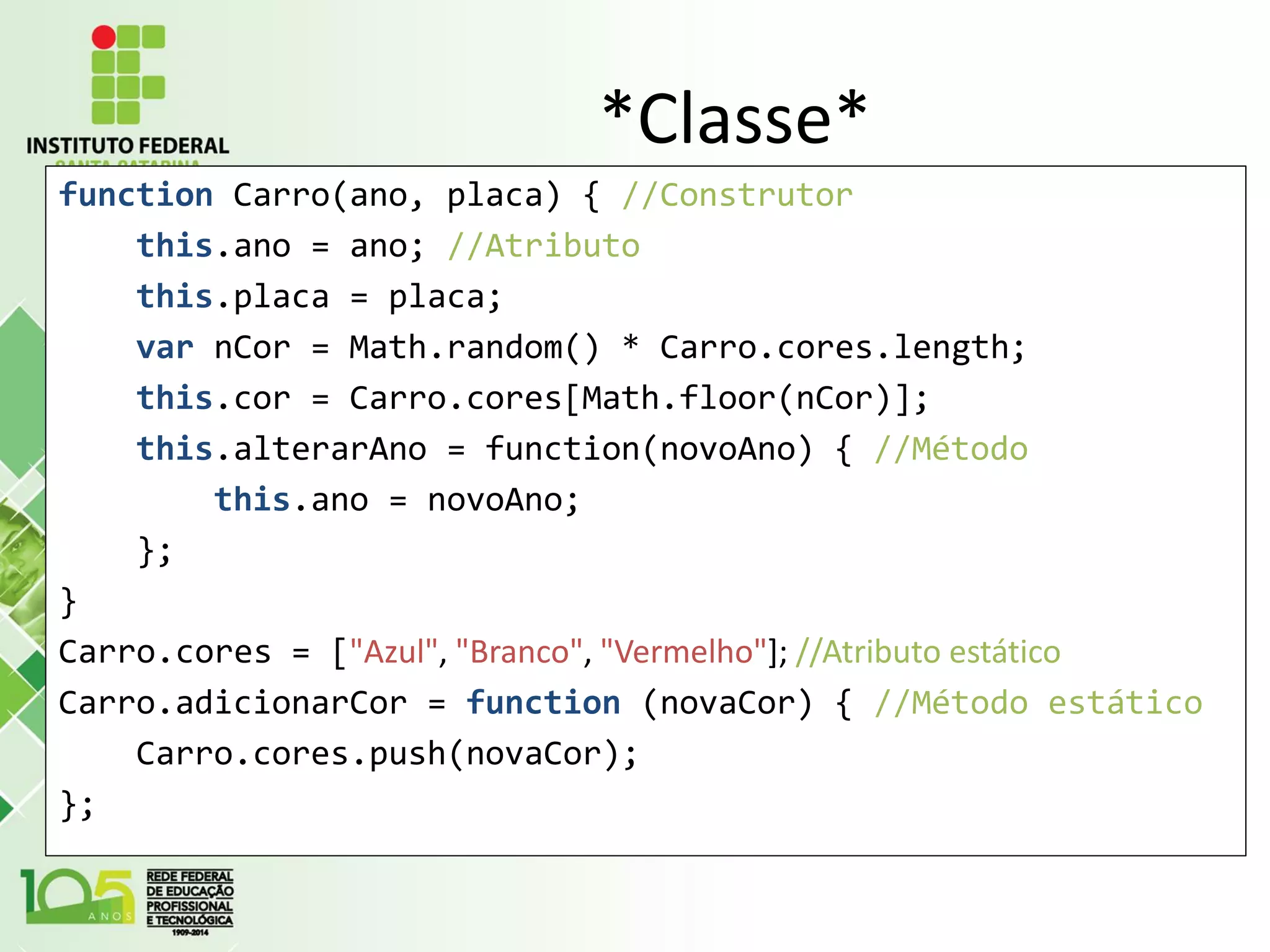 *Classe*
function Carro(ano, placa) { //Construtor
this.ano = ano; //Atributo
this.placa = placa;
var nCor = Math.random() * Carro.cores.length;
this.cor = Carro.cores[Math.floor(nCor)];
this.alterarAno = function(novoAno) { //Método
this.ano = novoAno;
};
}
Carro.cores = ["Azul", "Branco", "Vermelho"]; //Atributo estático
Carro.adicionarCor = function (novaCor) { //Método estático
Carro.cores.push(novaCor);
};
 