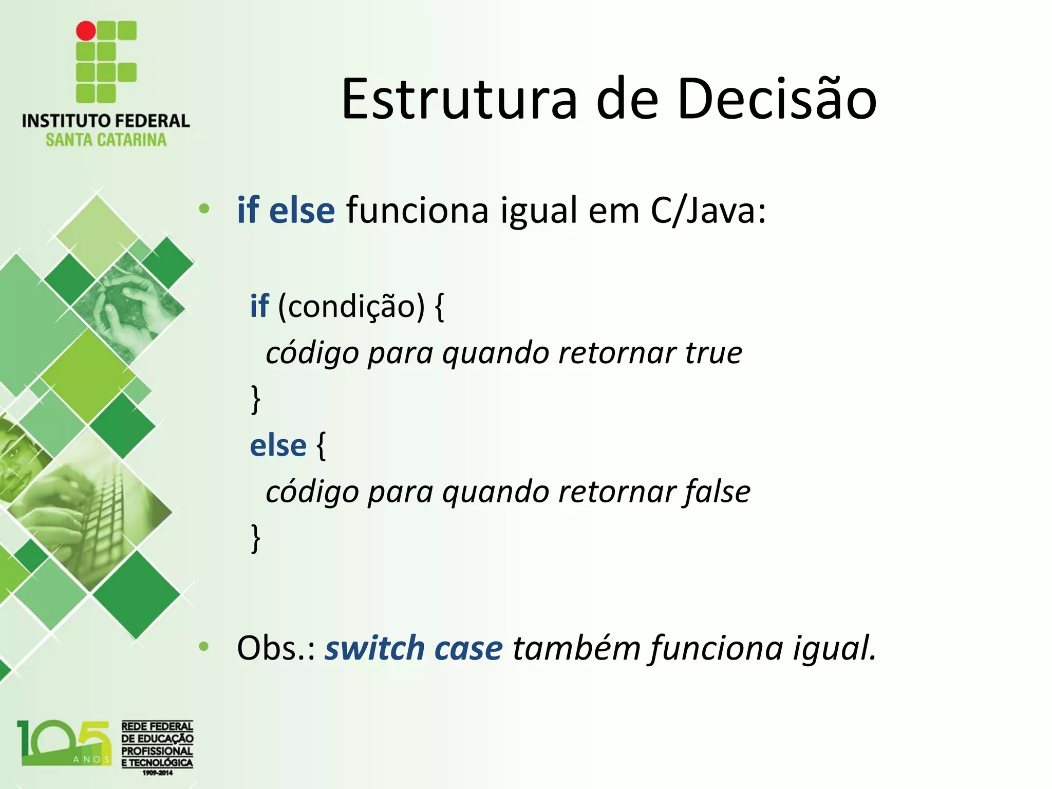 Estrutura de Decisão
• if else funciona igual em C/Java:
if (condição) {
código para quando retornar true
}
else {
código para quando retornar false
}
• Obs.: switch case também funciona igual.
 