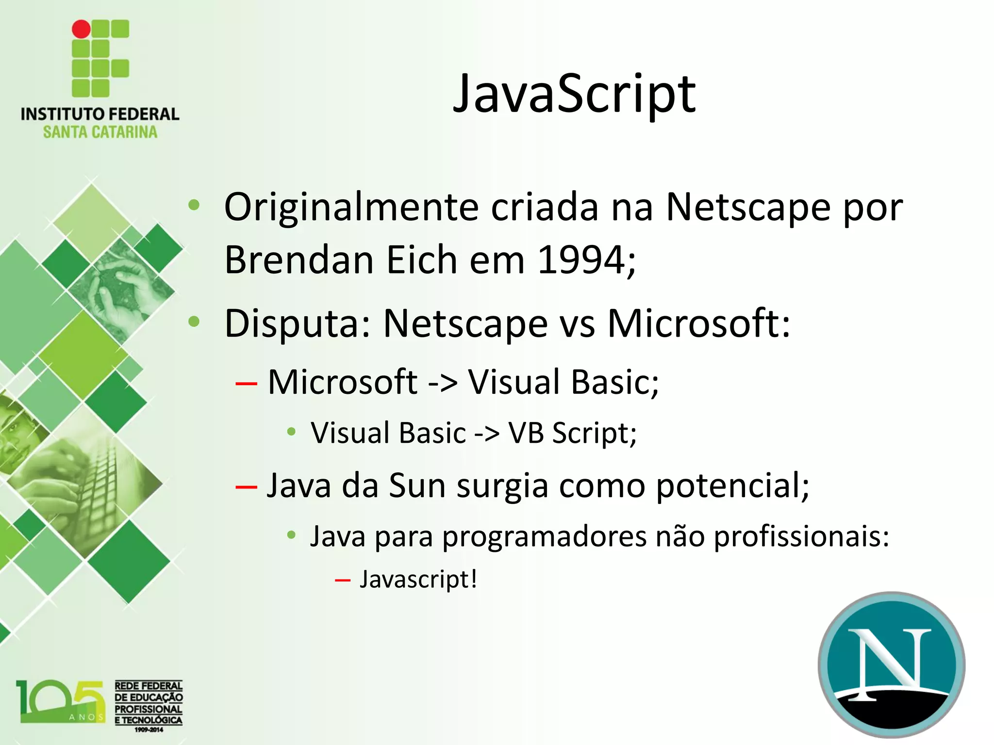 JavaScript
• Originalmente criada na Netscape por
Brendan Eich em 1994;
• Disputa: Netscape vs Microsoft:
– Microsoft -> Visual Basic;
• Visual Basic -> VB Script;
– Java da Sun surgia como potencial;
• Java para programadores não profissionais:
– Javascript!
 