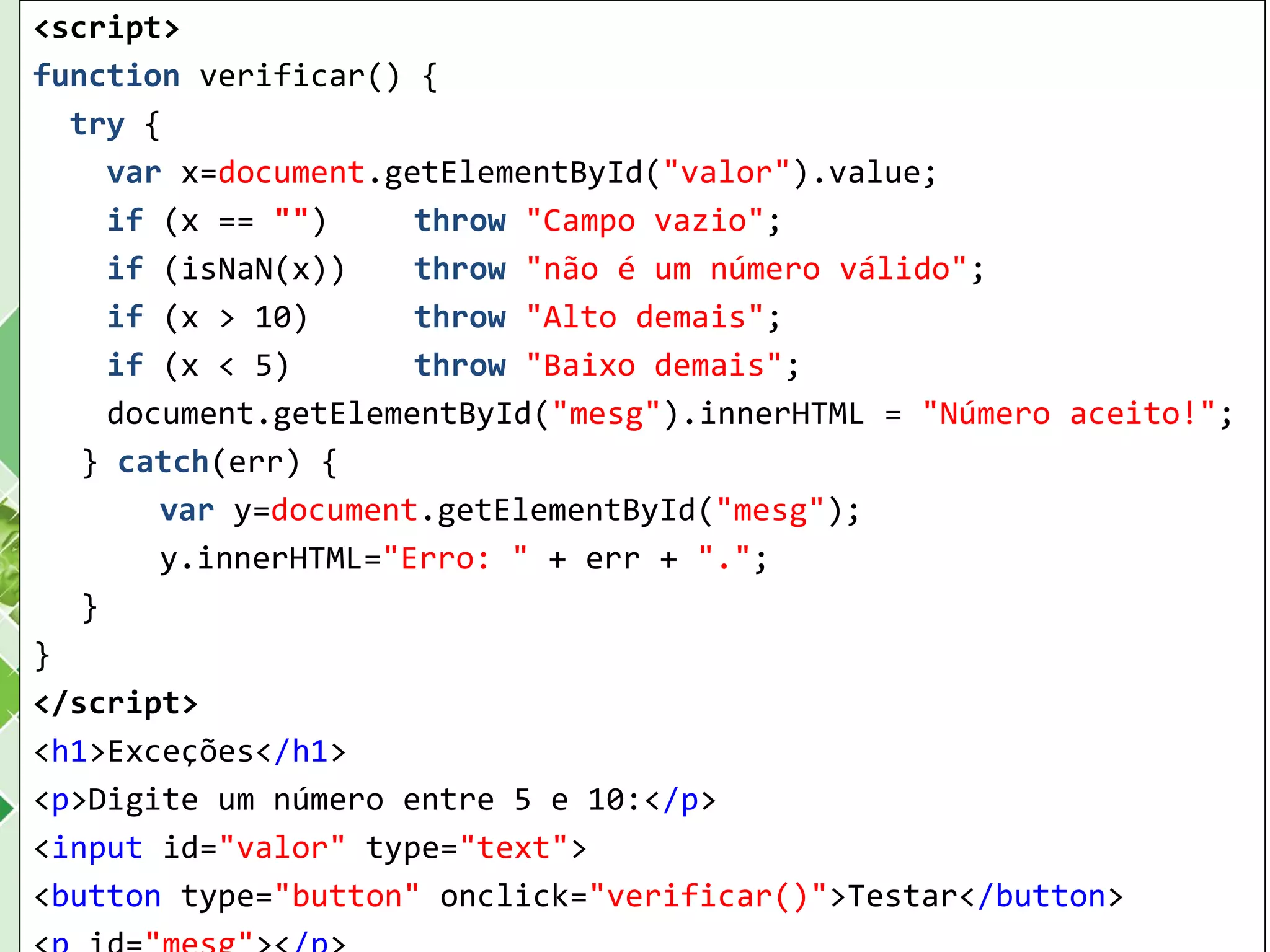 <script>
function verificar() {
try {
var x=document.getElementById("valor").value;
if (x == "") throw "Campo vazio";
if (isNaN(x)) throw "não é um número válido";
if (x > 10) throw "Alto demais";
if (x < 5) throw "Baixo demais";
document.getElementById("mesg").innerHTML = "Número aceito!";
} catch(err) {
var y=document.getElementById("mesg");
y.innerHTML="Erro: " + err + ".";
}
}
</script>
<h1>Exceções</h1>
<p>Digite um número entre 5 e 10:</p>
<input id="valor" type="text">
<button type="button" onclick="verificar()">Testar</button>
 