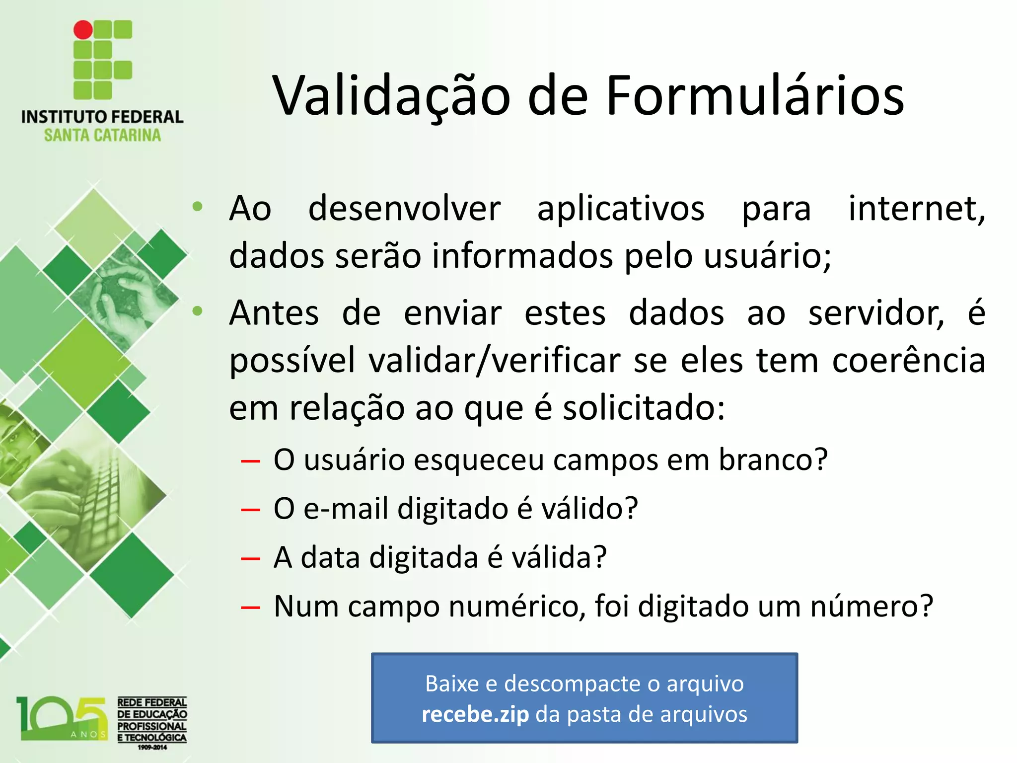 Validação de Formulários
• Ao desenvolver aplicativos para internet,
dados serão informados pelo usuário;
• Antes de enviar estes dados ao servidor, é
possível validar/verificar se eles tem coerência
em relação ao que é solicitado:
– O usuário esqueceu campos em branco?
– O e-mail digitado é válido?
– A data digitada é válida?
– Num campo numérico, foi digitado um número?
Baixe e descompacte o arquivo
recebe.zip da pasta de arquivos
 