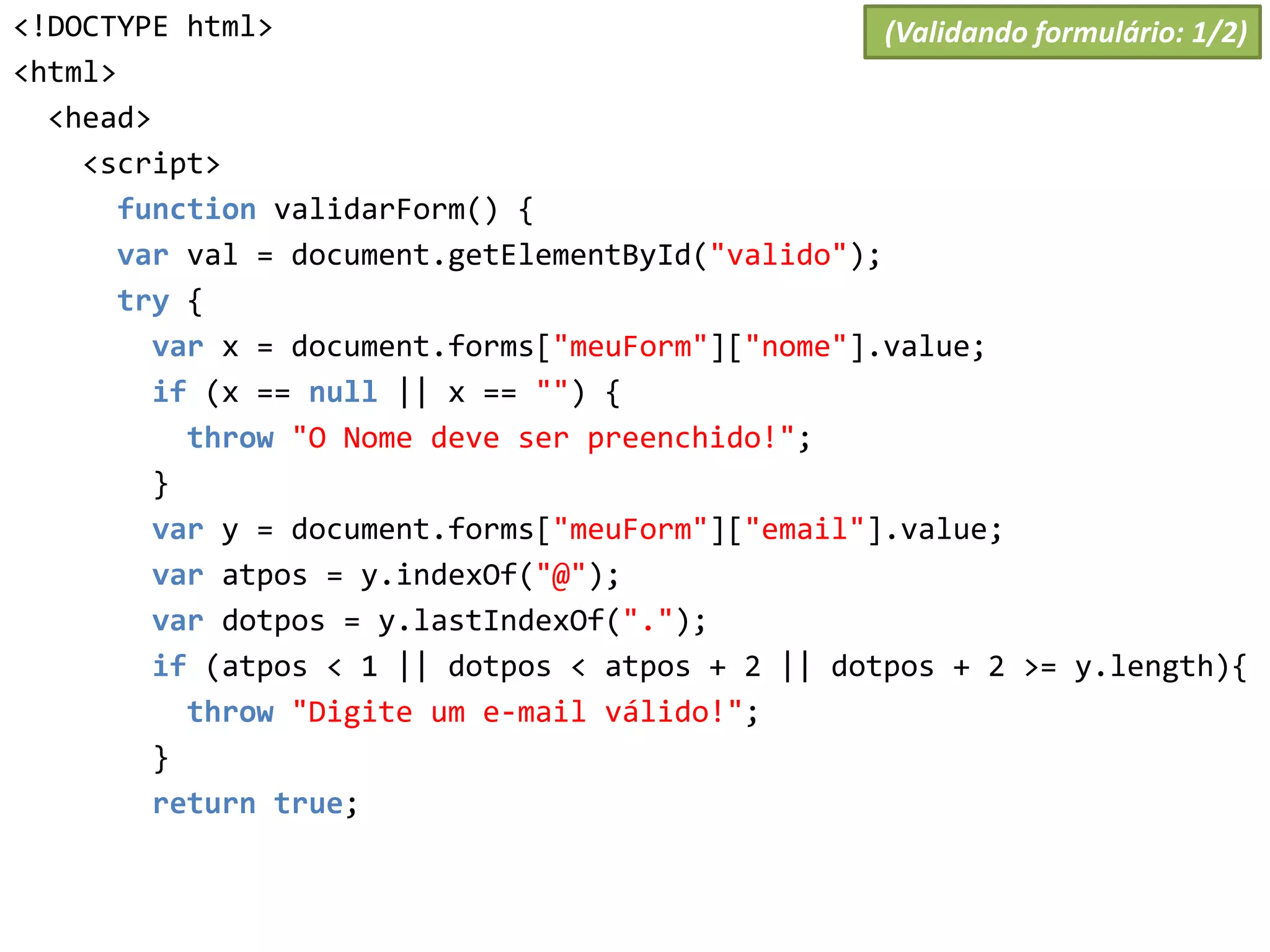 <!DOCTYPE html>
<html>
<head>
<script>
function validarForm() {
var val = document.getElementById("valido");
try {
var x = document.forms["meuForm"]["nome"].value;
if (x == null || x == "") {
throw "O Nome deve ser preenchido!";
}
var y = document.forms["meuForm"]["email"].value;
var atpos = y.indexOf("@");
var dotpos = y.lastIndexOf(".");
if (atpos < 1 || dotpos < atpos + 2 || dotpos + 2 >= y.length){
throw "Digite um e-mail válido!";
}
return true;
(Validando formulário: 1/2)
 