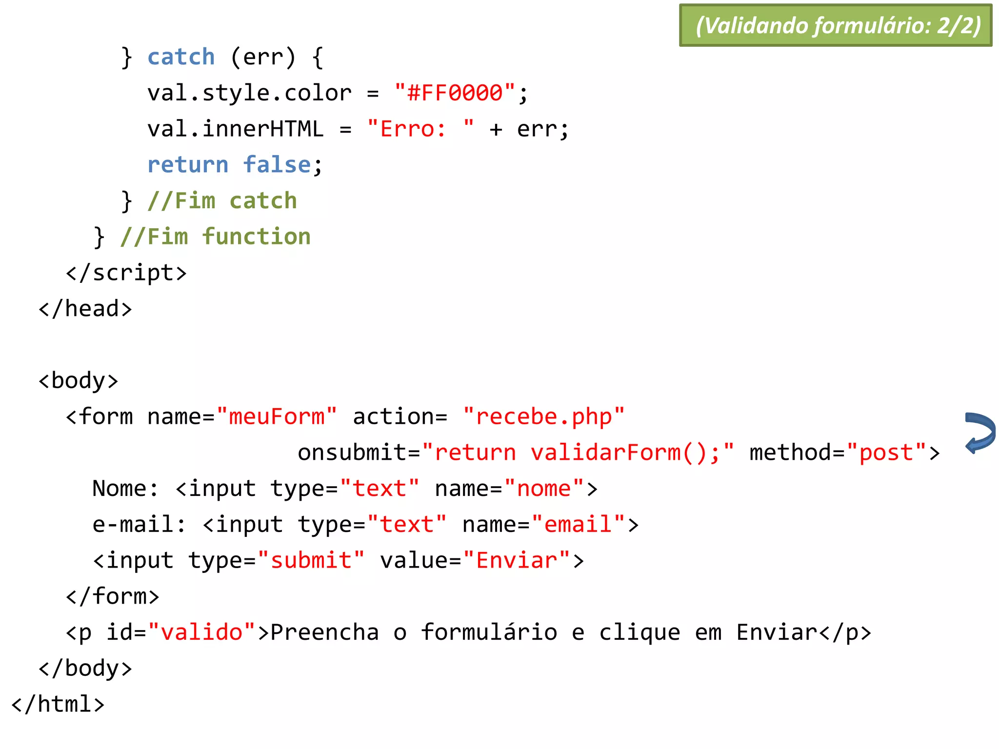 } catch (err) {
val.style.color = "#FF0000";
val.innerHTML = "Erro: " + err;
return false;
} //Fim catch
} //Fim function
</script>
</head>
<body>
<form name="meuForm" action= "recebe.php"
onsubmit="return validarForm();" method="post">
Nome: <input type="text" name="nome">
e-mail: <input type="text" name="email">
<input type="submit" value="Enviar">
</form>
<p id="valido">Preencha o formulário e clique em Enviar</p>
</body>
</html>
(Validando formulário: 2/2)
 