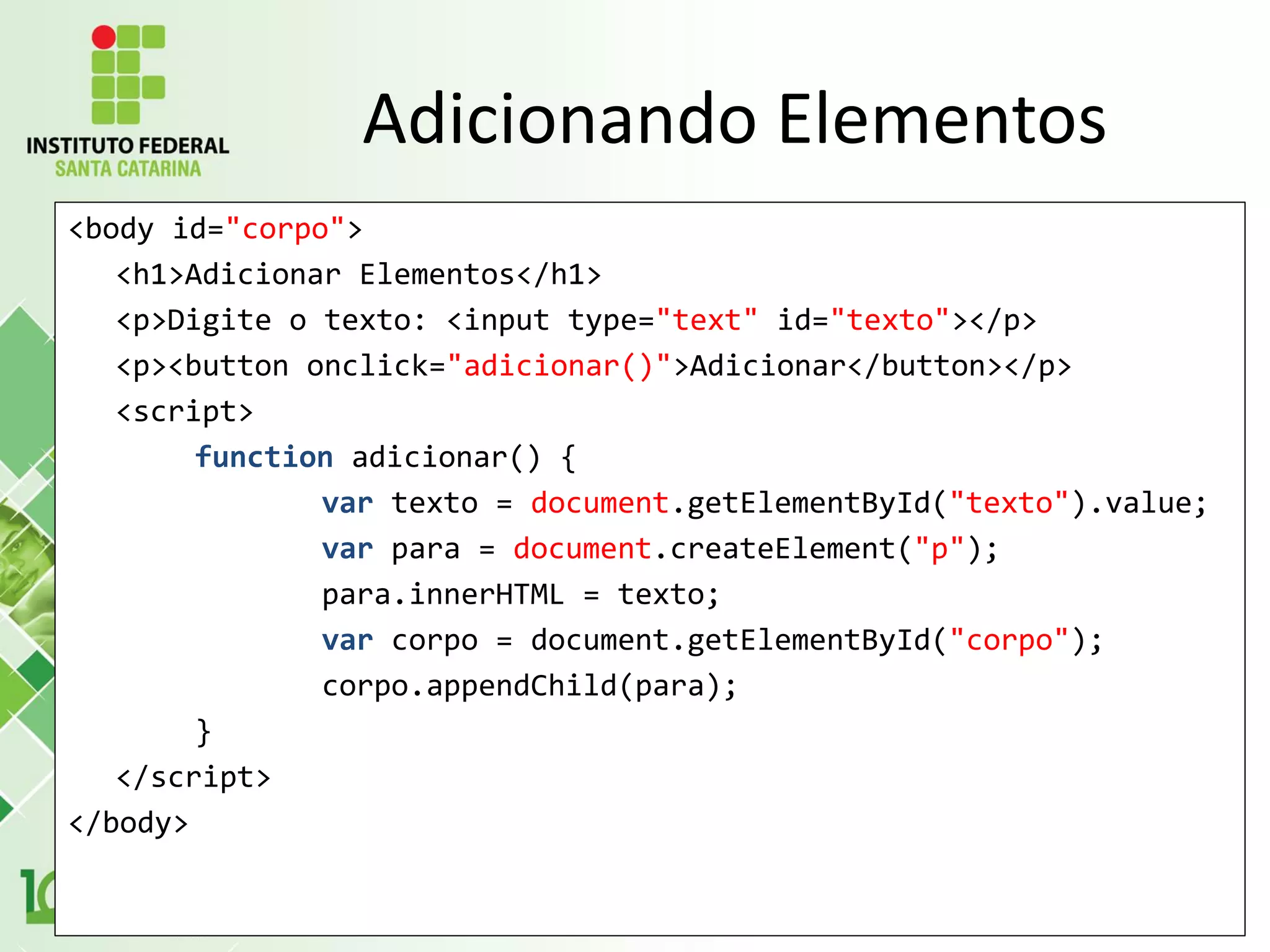 <body id="corpo">
<h1>Adicionar Elementos</h1>
<p>Digite o texto: <input type="text" id="texto"></p>
<p><button onclick="adicionar()">Adicionar</button></p>
<script>
function adicionar() {
var texto = document.getElementById("texto").value;
var para = document.createElement("p");
para.innerHTML = texto;
var corpo = document.getElementById("corpo");
corpo.appendChild(para);
}
</script>
</body>
Adicionando Elementos
 