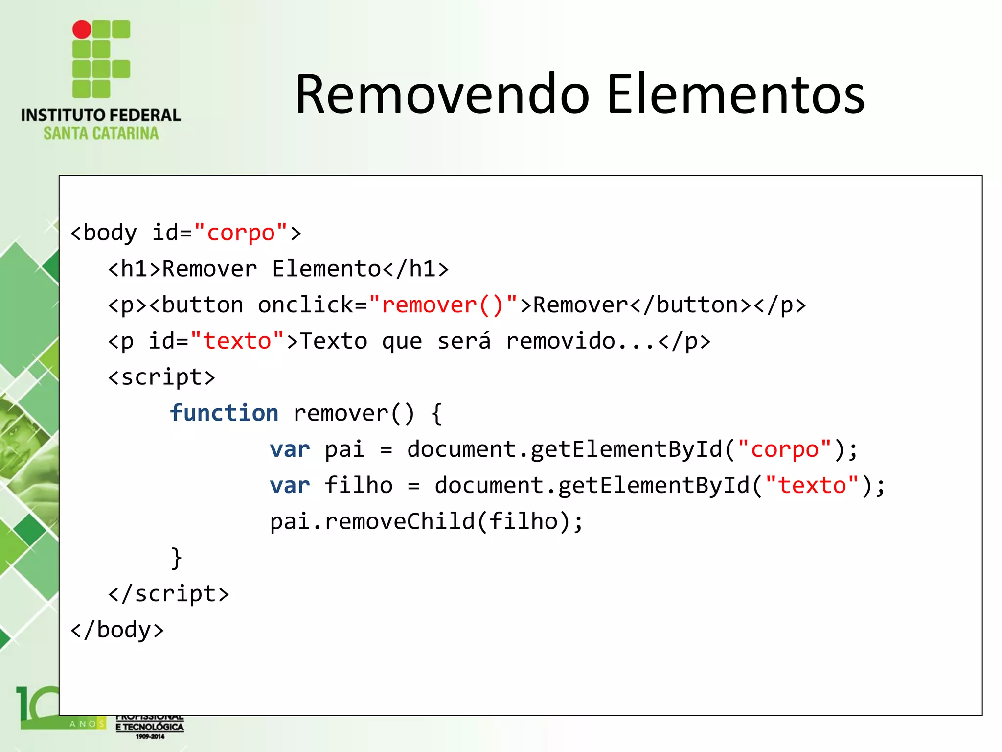 Removendo Elementos
<body id="corpo">
<h1>Remover Elemento</h1>
<p><button onclick="remover()">Remover</button></p>
<p id="texto">Texto que será removido...</p>
<script>
function remover() {
var pai = document.getElementById("corpo");
var filho = document.getElementById("texto");
pai.removeChild(filho);
}
</script>
</body>
 
