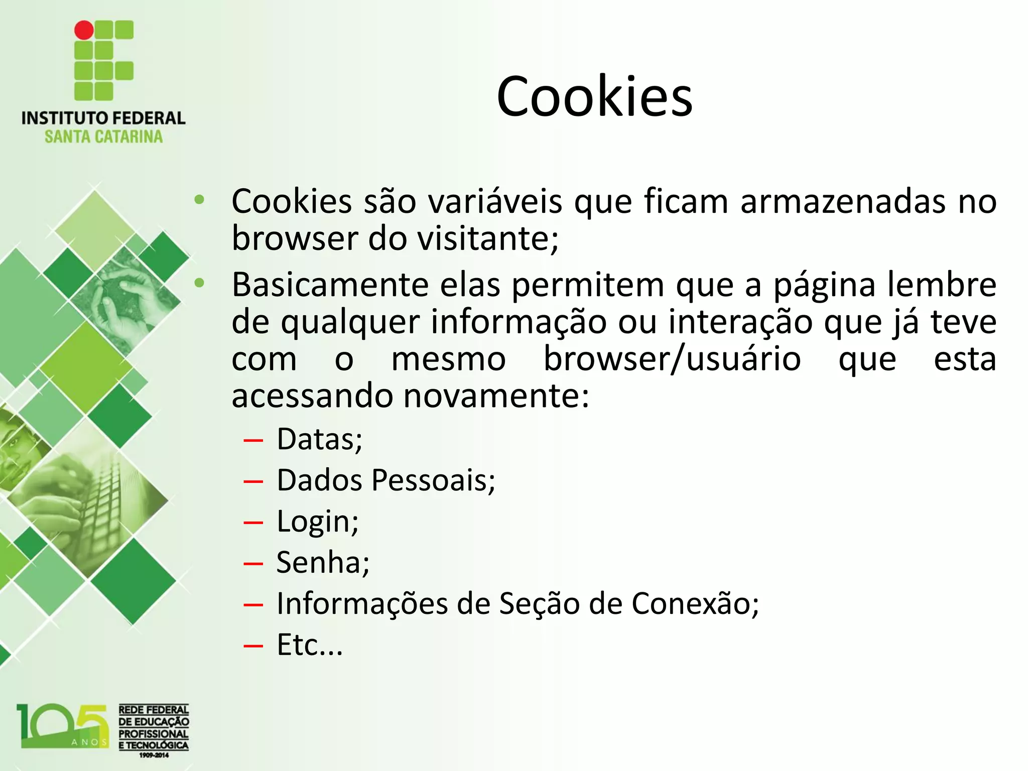 Cookies
• Cookies são variáveis que ficam armazenadas no
browser do visitante;
• Basicamente elas permitem que a página lembre
de qualquer informação ou interação que já teve
com o mesmo browser/usuário que esta
acessando novamente:
– Datas;
– Dados Pessoais;
– Login;
– Senha;
– Informações de Seção de Conexão;
– Etc...
 