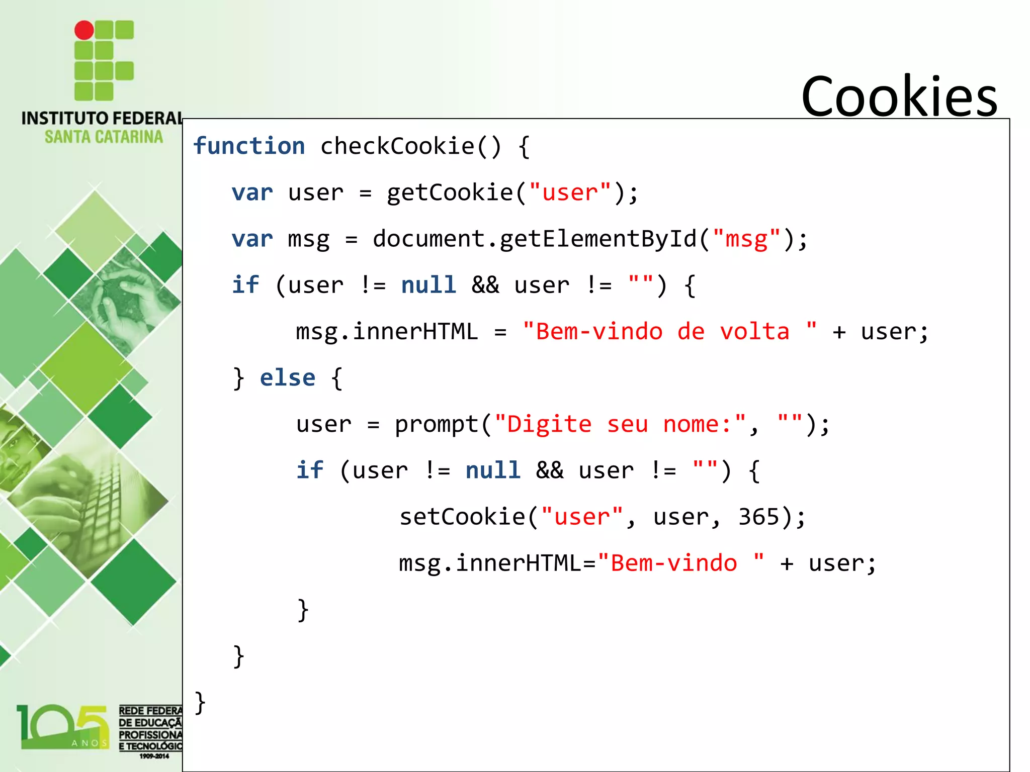 Cookies
function checkCookie() {
var user = getCookie("user");
var msg = document.getElementById("msg");
if (user != null && user != "") {
msg.innerHTML = "Bem-vindo de volta " + user;
} else {
user = prompt("Digite seu nome:", "");
if (user != null && user != "") {
setCookie("user", user, 365);
msg.innerHTML="Bem-vindo " + user;
}
}
}
 