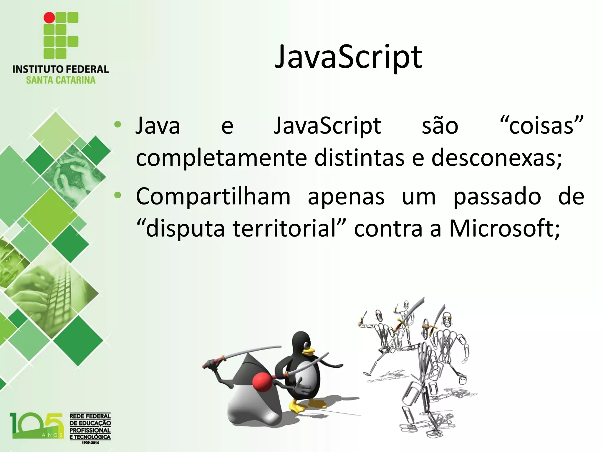 JavaScript
• Java e JavaScript são “coisas”
completamente distintas e desconexas;
• Compartilham apenas um passado de
“disputa territorial” contra a Microsoft;
 