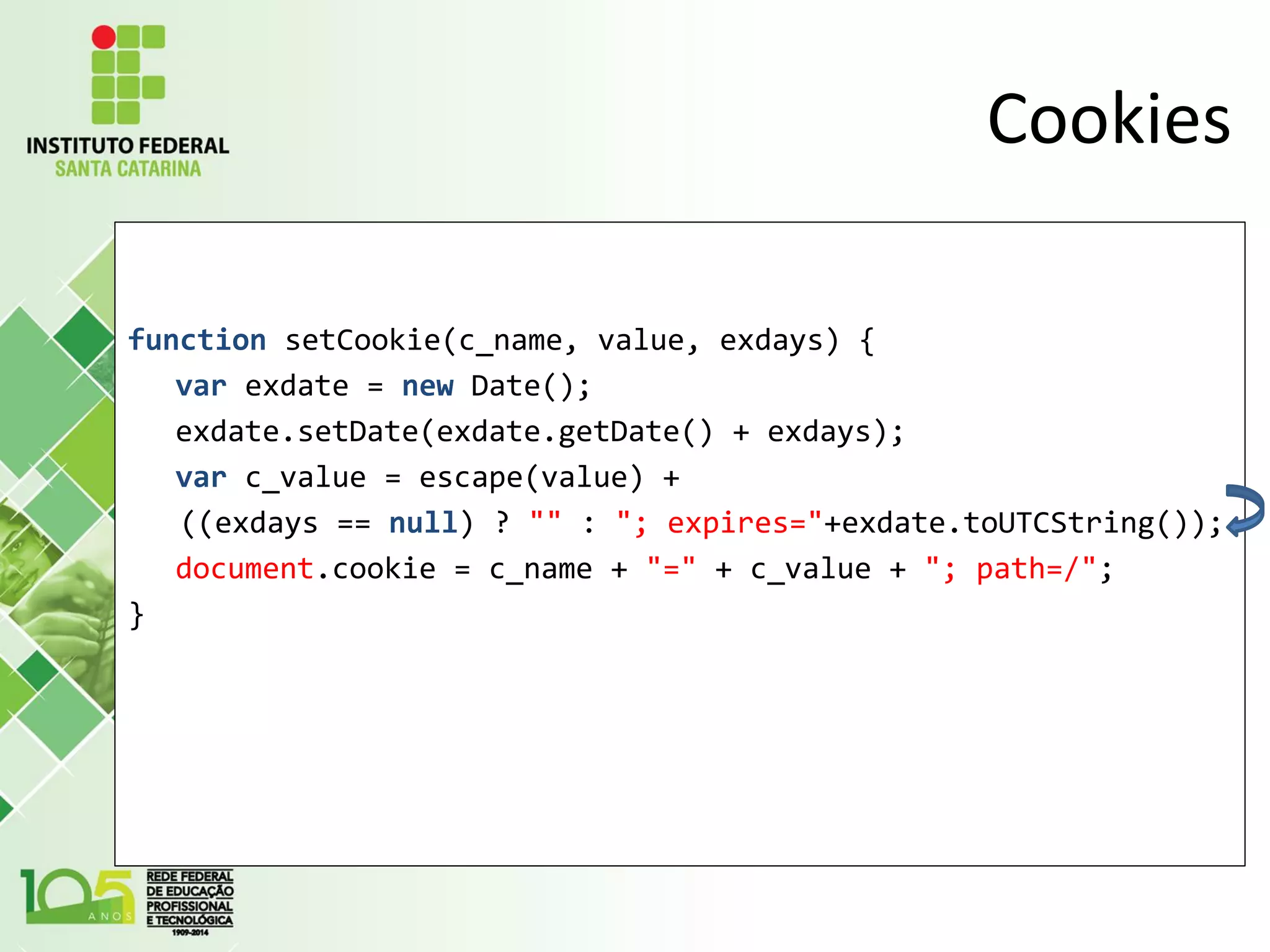 Cookies
function setCookie(c_name, value, exdays) {
var exdate = new Date();
exdate.setDate(exdate.getDate() + exdays);
var c_value = escape(value) +
((exdays == null) ? "" : "; expires="+exdate.toUTCString());
document.cookie = c_name + "=" + c_value + "; path=/";
}
 