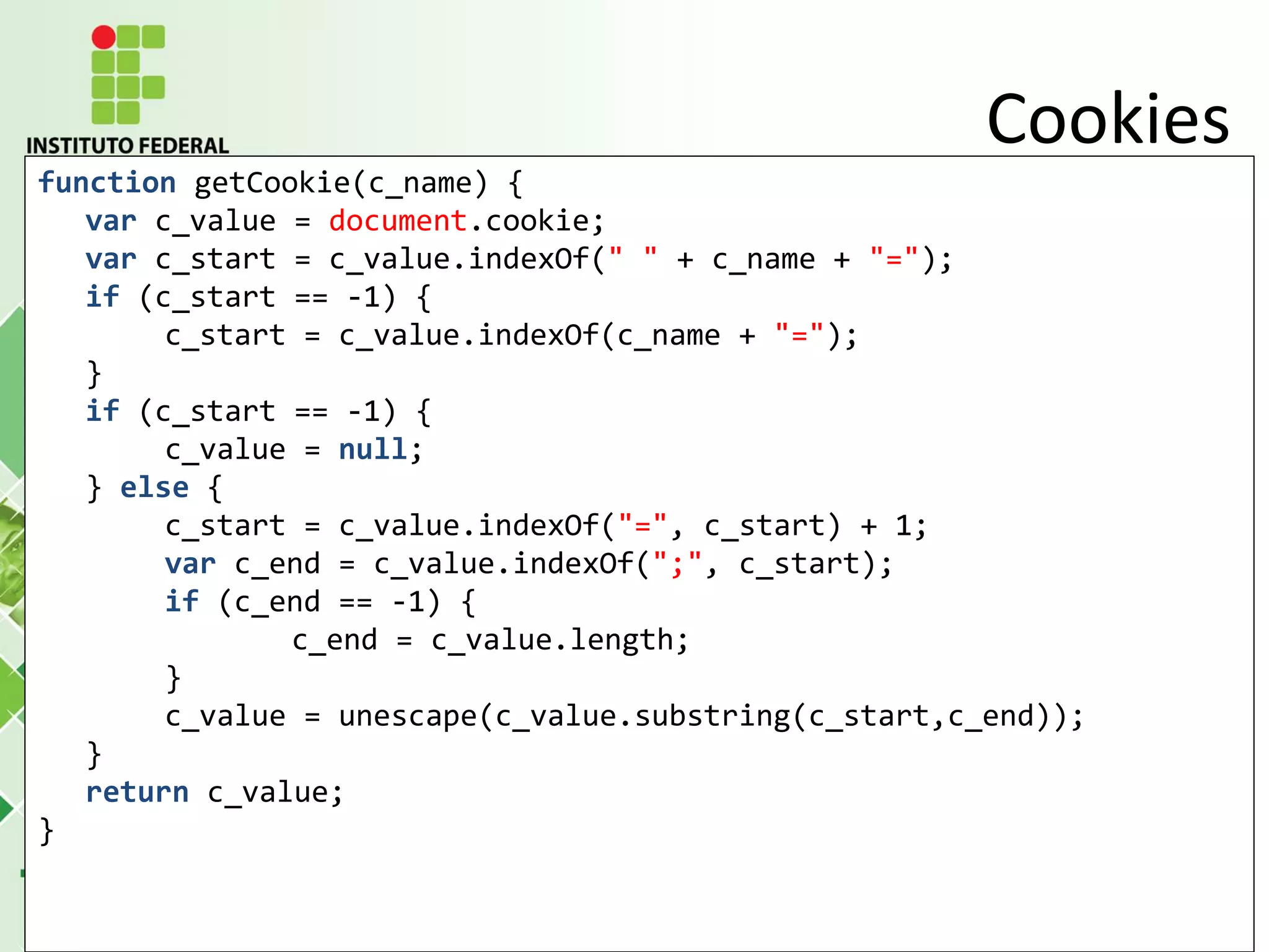 function getCookie(c_name) {
var c_value = document.cookie;
var c_start = c_value.indexOf(" " + c_name + "=");
if (c_start == -1) {
c_start = c_value.indexOf(c_name + "=");
}
if (c_start == -1) {
c_value = null;
} else {
c_start = c_value.indexOf("=", c_start) + 1;
var c_end = c_value.indexOf(";", c_start);
if (c_end == -1) {
c_end = c_value.length;
}
c_value = unescape(c_value.substring(c_start,c_end));
}
return c_value;
}
Cookies
 