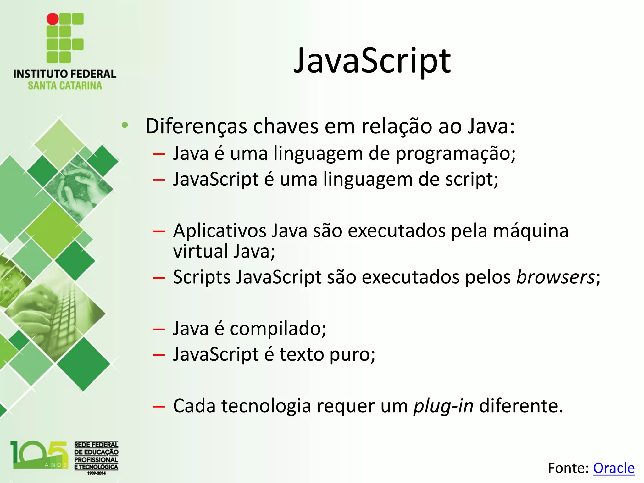 JavaScript
• Diferenças chaves em relação ao Java:
– Java é uma linguagem de programação;
– JavaScript é uma linguagem de script;
– Aplicativos Java são executados pela máquina
virtual Java;
– Scripts JavaScript são executados pelos browsers;
– Java é compilado;
– JavaScript é texto puro;
– Cada tecnologia requer um plug-in diferente.
Fonte: Oracle
 