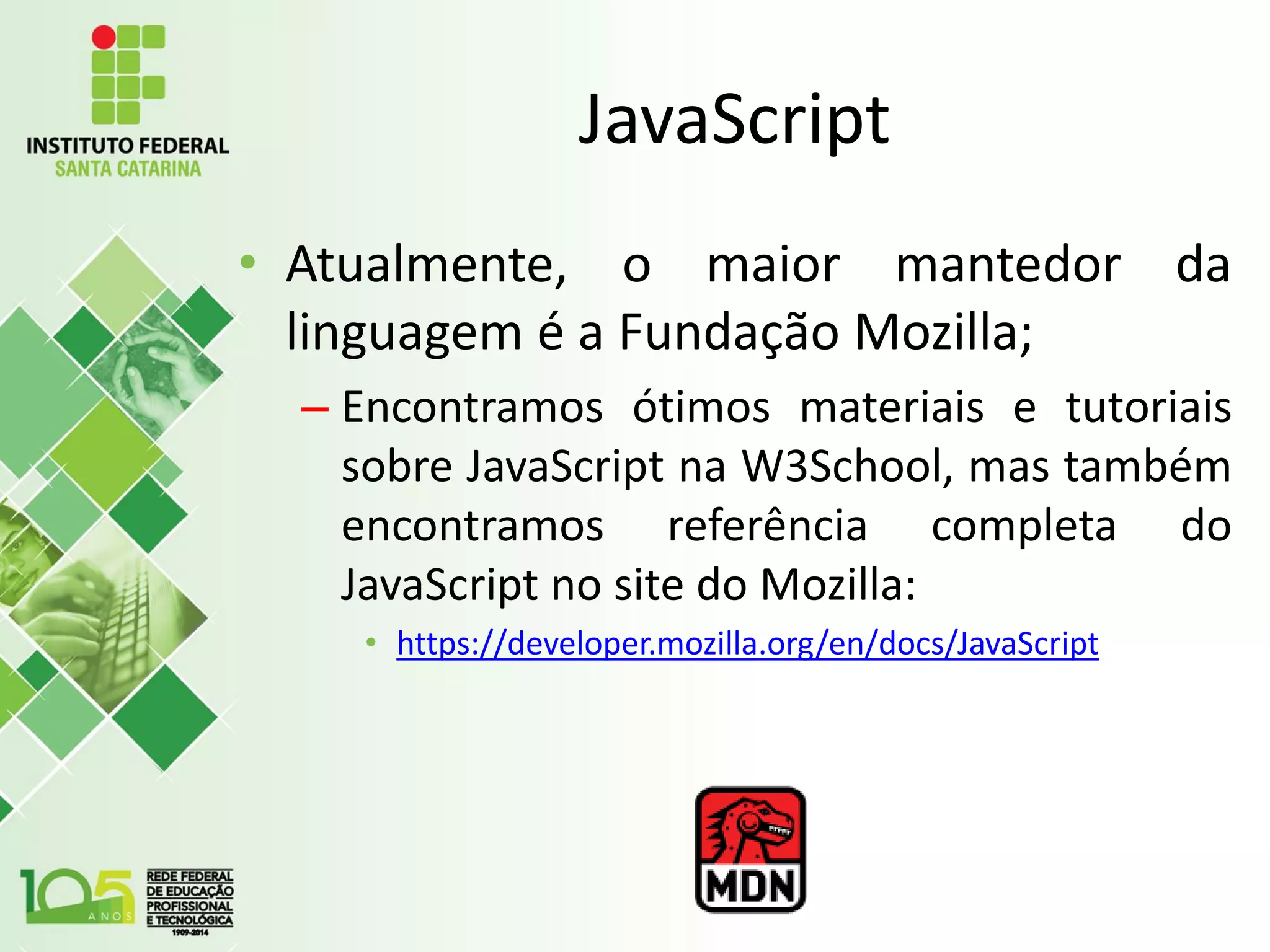 JavaScript
• Atualmente, o maior mantedor da
linguagem é a Fundação Mozilla;
– Encontramos ótimos materiais e tutoriais
sobre JavaScript na W3School, mas também
encontramos referência completa do
JavaScript no site do Mozilla:
• https://developer.mozilla.org/en/docs/JavaScript
 