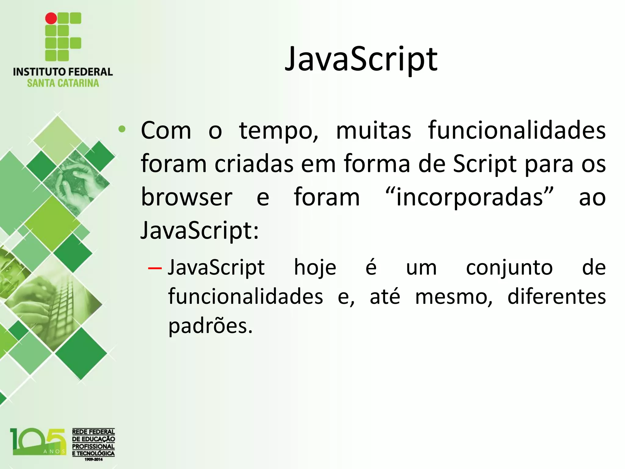 JavaScript
• Com o tempo, muitas funcionalidades
foram criadas em forma de Script para os
browser e foram “incorporadas” ao
JavaScript:
– JavaScript hoje é um conjunto de
funcionalidades e, até mesmo, diferentes
padrões.
 