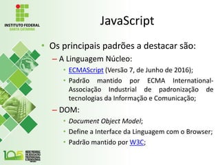 JavaScript
• Os principais padrões a destacar são:
– A Linguagem Núcleo:
• ECMAScript (Versão 7, de Junho de 2016);
• Padrão mantido por ECMA International-
Associação Industrial de padronização de
tecnologias da Informação e Comunicação;
– DOM:
• Document Object Model;
• Define a Interface da Linguagem com o Browser;
• Padrão mantido por W3C;
 