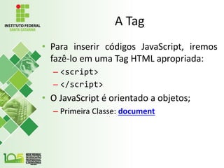 A Tag
• Para inserir códigos JavaScript, iremos
fazê-lo em uma Tag HTML apropriada:
– <script>
– </script>
• O JavaScript é orientado a objetos;
– Primeira Classe: document
 