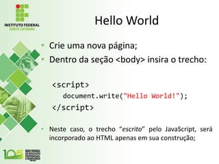 Hello World
• Crie uma nova página;
• Dentro da seção <body> insira o trecho:
<script>
document.write("Hello World!");
</script>
• Neste caso, o trecho “escrito” pelo JavaScript, será
incorporado ao HTML apenas em sua construção;
 