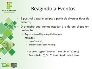 Reagindo a Eventos
• É possível disparar scripts a partir de diversos tipos de
eventos;
• O primeiro que iremos estudar é o de um clique em
um botão:
– Tag: <button>Clique Aqui!</button>
– Atributos:
• type=“button”;
• onclick=“alert(‘Bem vindo!’)”
<button type="button" onclick="alert(
'Bem vindo!')"> Clique Aqui!</button>
 