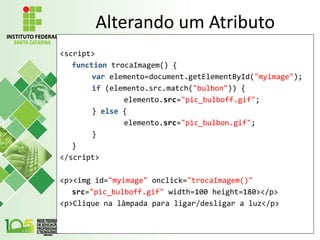 Alterando um Atributo
<script>
function trocaImagem() {
var elemento=document.getElementById("myimage");
if (elemento.src.match("bulbon")) {
elemento.src="pic_bulboff.gif";
} else {
elemento.src="pic_bulbon.gif";
}
}
</script>
<p><img id="myimage" onclick="trocaImagem()"
src="pic_bulboff.gif" width=100 height=180></p>
<p>Clique na lâmpada para ligar/desligar a luz</p>
 