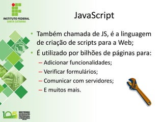 JavaScript
• Também chamada de JS, é a linguagem
de criação de scripts para a Web;
• É utilizado por bilhões de páginas para:
– Adicionar funcionalidades;
– Verificar formulários;
– Comunicar com servidores;
– E muitos mais.
 