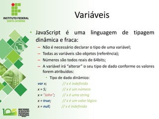 Variáveis
• JavaScript é uma linguagem de tipagem
dinâmica e fraca:
– Não é necessário declarar o tipo de uma variável;
– Todas as variáveis são objetos (referência);
– Números são todos reais de 64bits;
– A variável irá “alterar” o seu tipo de dado conforme os valores
forem atribuídos:
• Tipo de dado dinâmico:
var x; // x é indefinido
x = 5; // x é um número
x = "John"; // x é uma string
x = true; // x é um valor lógico
x = null; // x é indefinido
 