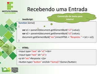 Recebendo uma Entrada
• JavaScript:
function Soma()
{
var e1 = parseInt(document.getElementById("v1").value);
var e2 = parseInt(document.getElementById("v2").value);
document.getElementById("res").innerHTML = "Resposta: " + (e1 + e2);
}
• HTML:
<input type="text" id="v1"><br>
<input type="text" id="v2">
<p id="res">Resposta: </p>
<button type="button" onclick="Soma()">Soma</button>
Conversão de texto para
inteiro!
 