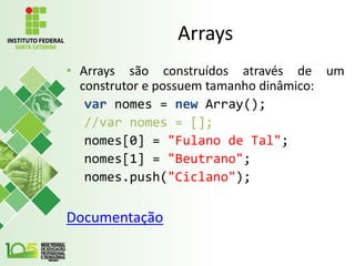Arrays
• Arrays são construídos através de um
construtor e possuem tamanho dinâmico:
var nomes = new Array();
//var nomes = [];
nomes[0] = "Fulano de Tal";
nomes[1] = "Beutrano";
nomes.push("Ciclano");
Documentação
 