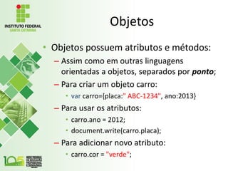 Objetos
• Objetos possuem atributos e métodos:
– Assim como em outras linguagens
orientadas a objetos, separados por ponto;
– Para criar um objeto carro:
• var carro={placa:" ABC-1234", ano:2013}
– Para usar os atributos:
• carro.ano = 2012;
• document.write(carro.placa);
– Para adicionar novo atributo:
• carro.cor = "verde";
 