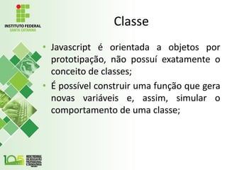 Classe
• Javascript é orientada a objetos por
prototipação, não possuí exatamente o
conceito de classes;
• É possível construir uma função que gera
novas variáveis e, assim, simular o
comportamento de uma classe;
 