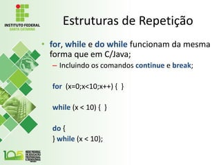 Estruturas de Repetição
• for, while e do while funcionam da mesma
forma que em C/Java;
– Incluindo os comandos continue e break;
for (x=0;x<10;x++) { }
while (x < 10) { }
do {
} while (x < 10);
 