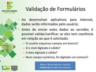 Validação de Formulários
• Ao desenvolver aplicativos para internet,
dados serão informados pelo usuário;
• Antes de enviar estes dados ao servidor, é
possível validar/verificar se eles tem coerência
em relação ao que é solicitado:
– O usuário esqueceu campos em branco?
– O e-mail digitado é válido?
– A data digitada é válida?
– Num campo numérico, foi digitado um número?
Baixe e descompacte o arquivo
recebe.zip da pasta de arquivos
 