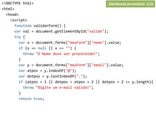 <!DOCTYPE html>
<html>
<head>
<script>
function validarForm() {
var val = document.getElementById("valido");
try {
var x = document.forms["meuForm"]["nome"].value;
if (x == null || x == "") {
throw "O Nome deve ser preenchido!";
}
var y = document.forms["meuForm"]["email"].value;
var atpos = y.indexOf("@");
var dotpos = y.lastIndexOf(".");
if (atpos < 1 || dotpos < atpos + 2 || dotpos + 2 >= y.length){
throw "Digite um e-mail válido!";
}
return true;
(Validando formulário: 1/2)
 