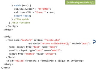 } catch (err) {
val.style.color = "#FF0000";
val.innerHTML = "Erro: " + err;
return false;
} //Fim catch
} //Fim function
</script>
</head>
<body>
<form name="meuForm" action= "recebe.php"
onsubmit="return validarForm();" method="post">
Nome: <input type="text" name="nome">
e-mail: <input type="text" name="email">
<input type="submit" value="Enviar">
</form>
<p id="valido">Preencha o formulário e clique em Enviar</p>
</body>
</html>
(Validando formulário: 2/2)
 