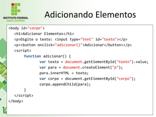 <body id="corpo">
<h1>Adicionar Elementos</h1>
<p>Digite o texto: <input type="text" id="texto"></p>
<p><button onclick="adicionar()">Adicionar</button></p>
<script>
function adicionar() {
var texto = document.getElementById("texto").value;
var para = document.createElement("p");
para.innerHTML = texto;
var corpo = document.getElementById("corpo");
corpo.appendChild(para);
}
</script>
</body>
Adicionando Elementos
 