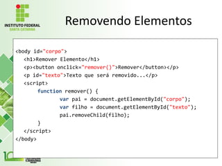 Removendo Elementos
<body id="corpo">
<h1>Remover Elemento</h1>
<p><button onclick="remover()">Remover</button></p>
<p id="texto">Texto que será removido...</p>
<script>
function remover() {
var pai = document.getElementById("corpo");
var filho = document.getElementById("texto");
pai.removeChild(filho);
}
</script>
</body>
 
