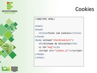 Cookies
<!DOCTYPE HTML>
<html>
<head>
<title>Teste com Cookies</title>
</head>
<body onload="checkCookie()">
<h1>Sistema de biscoitos</h1>
<p id="msg"></p>
<script src="cookie.js"></script>
</body>
</html>
 