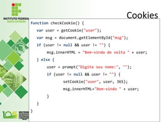 Cookies
function checkCookie() {
var user = getCookie("user");
var msg = document.getElementById("msg");
if (user != null && user != "") {
msg.innerHTML = "Bem-vindo de volta " + user;
} else {
user = prompt("Digite seu nome:", "");
if (user != null && user != "") {
setCookie("user", user, 365);
msg.innerHTML="Bem-vindo " + user;
}
}
}
 